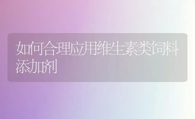 如何合理应用维生素类饲料添加剂 | 动物养殖饲料