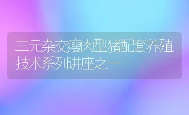 三元杂交瘦肉型猪配套养殖技术系列讲座之一 | 家畜养殖