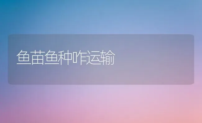 鱼苗鱼种咋运输 | 淡水养殖