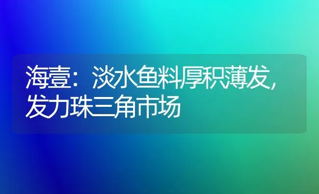 海壹：淡水鱼料厚积薄发，发力珠三角市场 | 动物养殖饲料